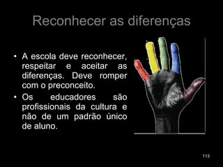 Reconhecer as diferenças A escola deve reconhecer, respeitar e aceitar as diferenças. Deve romper com o preconceito. Os educadores são profissionais da cultura e não de um padrão único de aluno. 