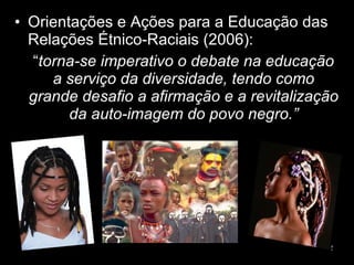 Orientações e Ações para a Educação das Relações Étnico-Raciais (2006): “ torna-se imperativo o debate na educação a serviço da diversidade, tendo como grande desafio a afirmação e a revitalização da auto-imagem do povo negro.” 