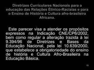 Diretrizes Curriculares Nacionais para a educação das Relações Étinico-Raciaias e para o Ensino de História e Cultura afro-brasileira Africana. Este parecer visa a atender os propósitos expressos na Indicação CNE/CP6/2002, bem como regular a alteração trazida à lei 9.394/96 de Diretrizes e Bases da Educação Nacional, pela lei 10.639/2000, que estabelece a obrigatoriedade do ensino de história e Cultura Afro-Brasileira na Educação Básica. 