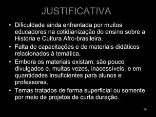 JUSTIFICATIVA Dificuldade ainda enfrentada por muitos educadores na cotidianização do ensino sobre a História e Cultura Afro-brasileira.  Falta de capacitações e de materiais didáticos relacionados à temática.  Embora os materiais existam, são pouco divulgados e, muitas vezes, inacessíveis, e em quantidades insuficientes para alunos e professores.  Temas tratados de forma superficial ou somente por meio de projetos de curta duração.  