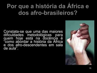 Por que a história da África e dos afro-brasileiros? Constata-se que uma das maiores dificuldades metodológicas para quem hoje está na docência é “como abordar a história da África e dos afro-descendentes em sala de aula”. 