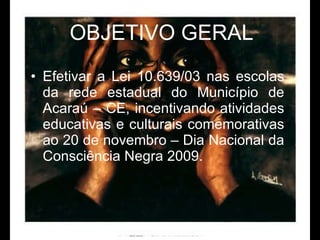 OBJETIVO GERAL Efetivar a Lei 10.639/03 nas escolas da rede estadual do Município de Acaraú – CE, incentivando atividades educativas e culturais comemorativas ao 20 de novembro – Dia Nacional da Consciência Negra 2009.  
