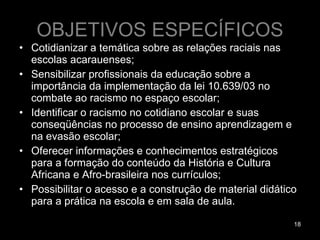 OBJETIVOS ESPECÍFICOS Cotidianizar a temática sobre as relações raciais nas escolas acarauenses; Sensibilizar profissionais da educação sobre a importância da implementação da lei 10.639/03 no combate ao racismo no espaço escolar; Identificar o racismo no cotidiano escolar e suas conseqüências no processo de ensino aprendizagem e na evasão escolar; Oferecer informações e conhecimentos estratégicos para a formação do conteúdo da História e Cultura Africana e Afro-brasileira nos currículos; Possibilitar o acesso e a construção de material didático para a prática na escola e em sala de aula. 