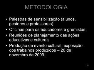 METODOLOGIA  Palestras de sensibilização (alunos, gestores e professores) Oficinas para os educadores e gremistas Reuniões de planejamento das ações educativas e culturais  Produção de evento cultural: exposição dos trabalhos produzidos – 20 de novembro de 2009. 