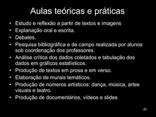 Aulas teóricas e práticas Estudo e reflexão a partir de textos e imagens Explanação oral e escrita. Debates.  Pesquisa bibliográfica e de campo realizada por alunos sob coordenação dos professores. Análise crítica dos dados coletados e tabulação dos dados em gráficos estatísticos. Produção de textos em prosa e em verso. Elaboração de murais temáticos. Produção de números artísticos: dança, música, artes visuais e teatro. Produção de documentários, vídeos e slides 