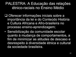 PALESTRA: A Educação das relações étnico-raciais no Ensino Médio Oferecer informações iniciais sobre a importância da lei e do Conteúdo História e Cultura Africana e Afro-brasileira no processo ensino-aprendizagem; Sensibilização da comunidade escolar quanto à mudança de comportamentos, a fim de minimizar as atitudes de descaso e desrespeito à diversidade étnica e cultural da sociedade brasileira. 