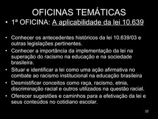 OFICINAS TEMÁTICAS 1ª OFICINA:  A aplicabilidade da lei 10.639 Conhecer os antecedentes históricos da lei 10.639/03 e outras legislações pertinentes. Conhecer a importância da implementação da lei na superação do racismo na educação e na sociedade brasileira. Situar e identificar a lei como uma ação afirmativa no combate ao racismo institucional na educação brasileira Desmistificar conceitos como raça, racismo, etnia, discriminação racial e outros utilizados na questão racial. Oferecer sugestões e caminhos para a efetivação da lei e seus conteúdos no cotidiano escolar.  