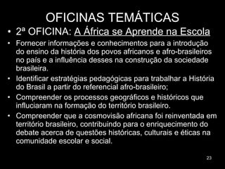 OFICINAS TEMÁTICAS 2ª OFICINA:  A África se Aprende na Escola Fornecer informações e conhecimentos para a introdução do ensino da história dos povos africanos e afro-brasileiros no país e a influência desses na construção da sociedade brasileira.  Identificar estratégias pedagógicas para trabalhar a História do Brasil a partir do referencial afro-brasileiro;  Compreender os processos geográficos e históricos que influciaram na formação do território brasileiro. Compreender que a cosmovisão africana foi reinventada em território brasileiro, contribuindo para o enriquecimento do debate acerca de questões históricas, culturais e éticas na comunidade escolar e social. 