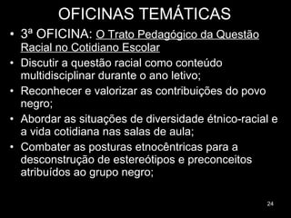 OFICINAS TEMÁTICAS 3ª OFICINA:  O Trato Pedagógico da Questão Racial no Cotidiano Escolar Discutir a questão racial como conteúdo multidisciplinar durante o ano letivo; Reconhecer e valorizar as contribuições do povo negro; Abordar as situações de diversidade étnico-racial e a vida cotidiana nas salas de aula; Combater as posturas etnocêntricas para a desconstrução de estereótipos e preconceitos atribuídos ao grupo negro; 
