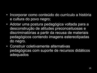 Incorporar como conteúdo do currículo a história e cultura do povo negro; Adotar uma postura pedagógica voltada para a desconstrução de atitudes preconceituosas e discriminatórias a partir da recusa de materiais pedagógicos contendo imagens estereotipadas do negro. Construir coletivamente alternativas pedagógicas com suporte de recursos didáticos adequados 