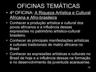 OFICINAS TEMÁTICAS 4ª OFICINA:  A Riqueza Artística e Cultural Africana e Afro-brasileira Conhecer a produção artística e cultural dos povos africanos e a influência dessas expressões no patrimônio artístico-cultural brasileiro.  Conhecer as principais manifestações artísticas e culturais tradicionais de matriz africana no Brasil Conhecer as expressões artísticas e culturais no Brasil de hoje e a influência dessas na formação e no desenvolvimento da juventude acarauense. 