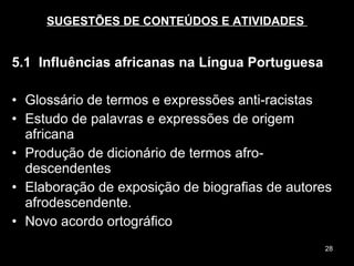 SUGESTÕES DE CONTEÚDOS E ATIVIDADES  5.1  Influências africanas na Língua Portuguesa Glossário de termos e expressões anti-racistas Estudo de palavras e expressões de origem africana Produção de dicionário de termos afro-descendentes Elaboração de exposição de biografias de autores afrodescendente.  Novo acordo ortográfico  