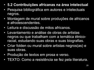 5.2 Contribuições africanas na área intelectual Pesquisa bibliográfica em autores e intelectuais negros. Montagem de mural sobre produções de africanos e afrodescendentes. Leitura e discussão de mitos africanos. Levantamento e análise de obras de artistas negros ou que trabalham com a temática étnico-racial, estudando suas obras e suas biografias. Criar folden ou mural sobre artistas negros(as) e suas obras. Produção de textos em prosa e verso. TEXTO: Como a resistência se fez pela literatura. 