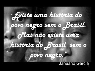 “ Existe uma história do povo negro sem o Brasil. Mas não existe uma história do Brasil  sem o povo negro.” Januário Garcia 