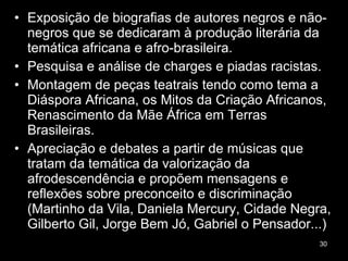Exposição de biografias de autores negros e não-negros que se dedicaram à produção literária da temática africana e afro-brasileira. Pesquisa e análise de charges e piadas racistas. Montagem de peças teatrais tendo como tema a Diáspora Africana, os Mitos da Criação Africanos, Renascimento da Mãe África em Terras Brasileiras. Apreciação e debates a partir de músicas que tratam da temática da valorização da afrodescendência e propõem mensagens e reflexões sobre preconceito e discriminação (Martinho da Vila, Daniela Mercury, Cidade Negra, Gilberto Gil, Jorge Bem Jó, Gabriel o Pensador...)  