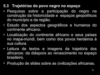5.3  Trajetórias do povo negro no espaço Pesquisas sobre a participação do negro na construção da historicidade e  espaços geopolíticos do município e da região. Estudo dos aspectos geográficos e humanos do continente africano. Localização do continente africano e seus países no mapa-múndi, bem como dos povos herdeiros à sua cultura. Leitura de textos e imagens da trajetória dos africanos: da diáspora ao renascimento no espaço brasileiro. Produção de slides sobre as civilizações africanas.   