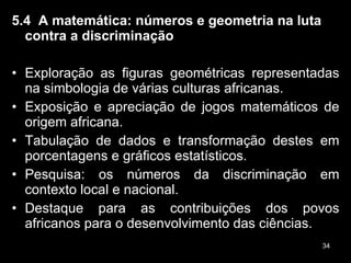 5.4  A matemática: números e geometria na luta contra a discriminação Exploração as figuras geométricas representadas na simbologia de várias culturas africanas. Exposição e apreciação de jogos matemáticos de origem africana. Tabulação de dados e transformação destes em porcentagens e gráficos estatísticos. Pesquisa: os números da discriminação em contexto local e nacional.  Destaque para as contribuições dos povos africanos para o desenvolvimento das ciências. 
