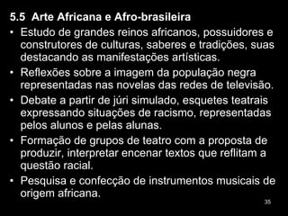 5.5  Arte Africana e Afro-brasileira Estudo de grandes reinos africanos, possuidores e construtores de culturas, saberes e tradições, suas destacando as manifestações artísticas. Reflexões sobre a imagem da população negra representadas nas novelas das redes de televisão. Debate a partir de júri simulado, esquetes teatrais expressando situações de racismo, representadas pelos alunos e pelas alunas. Formação de grupos de teatro com a proposta de produzir, interpretar encenar textos que reflitam a questão racial. Pesquisa e confecção de instrumentos musicais de origem africana. 