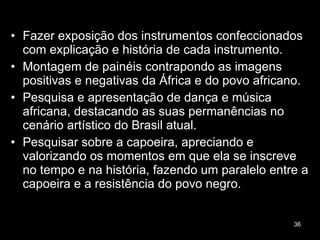Fazer exposição dos instrumentos confeccionados com explicação e história de cada instrumento. Montagem de painéis contrapondo as imagens positivas e negativas da África e do povo africano. Pesquisa e apresentação de dança e música africana, destacando as suas permanências no cenário artístico do Brasil atual.  Pesquisar sobre a capoeira, apreciando e valorizando os momentos em que ela se inscreve no tempo e na história, fazendo um paralelo entre a capoeira e a resistência do povo negro. 
