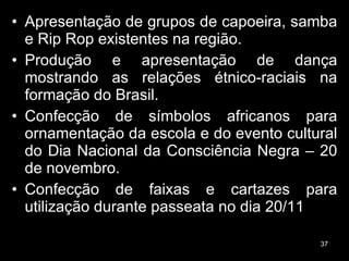 Apresentação de grupos de capoeira, samba e Rip Rop existentes na região. Produção e apresentação de dança mostrando as relações étnico-raciais na formação do Brasil. Confecção de símbolos africanos para ornamentação da escola e do evento cultural do Dia Nacional da Consciência Negra – 20 de novembro. Confecção de faixas e cartazes para utilização durante passeata no dia 20/11  