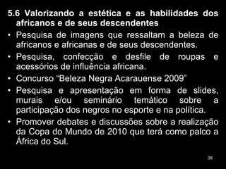 5.6 Valorizando a estética e as habilidades dos africanos e de seus descendentes  Pesquisa de imagens que ressaltam a beleza de africanos e africanas e de seus descendentes. Pesquisa, confecção e desfile de roupas e acessórios de influência africana. Concurso “Beleza Negra Acarauense 2009” Pesquisa e apresentação em forma de slides, murais e/ou seminário temático sobre a participação dos negros no esporte e na política. Promover debates e discussões sobre a realização da Copa do Mundo de 2010 que terá como palco a África do Sul.  