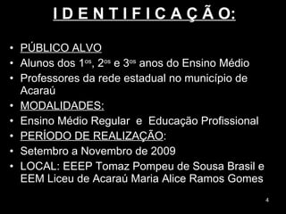 I D E N T I F I C A Ç Ã O: PÚBLICO ALVO Alunos dos 1 os , 2 os  e 3 os  anos do Ensino Médio  Professores da rede estadual no município de Acaraú  MODALIDADES: Ensino Médio Regular  e  Educação Profissional PERÍODO DE REALIZAÇÃO : Setembro a Novembro de 2009 LOCAL: EEEP Tomaz Pompeu de Sousa Brasil e EEM Liceu de Acaraú Maria Alice Ramos Gomes  