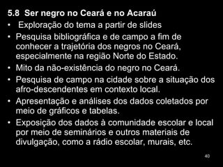 5.8  Ser negro no Ceará e no Acaraú   Exploração do tema a partir de slides Pesquisa bibliográfica e de campo a fim de conhecer a trajetória dos negros no Ceará, especialmente na região Norte do Estado. Mito da não-existência do negro no Ceará. Pesquisa de campo na cidade sobre a situação dos afro-descendentes em contexto local. Apresentação e análises dos dados coletados por meio de gráficos e tabelas. Exposição dos dados à comunidade escolar e local por meio de seminários e outros materiais de divulgação, como a rádio escolar, murais, etc. 