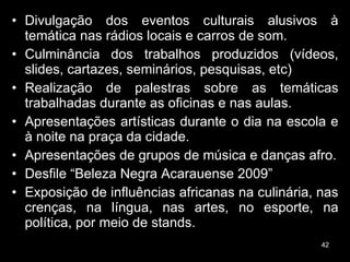 Divulgação dos eventos culturais alusivos à temática nas rádios locais e carros de som. Culminância dos trabalhos produzidos (vídeos, slides, cartazes, seminários, pesquisas, etc) Realização de palestras sobre as temáticas trabalhadas durante as oficinas e nas aulas. Apresentações artísticas durante o dia na escola e à noite na praça da cidade. Apresentações de grupos de música e danças afro. Desfile “Beleza Negra Acarauense 2009” Exposição de influências africanas na culinária, nas crenças, na língua, nas artes, no esporte, na política, por meio de stands. 