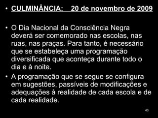 CULMINÂNCIA:  20 de novembro de 2009  O Dia Nacional da Consciência Negra deverá ser comemorado nas escolas, nas ruas, nas praças. Para tanto, é necessário que se estabeleça uma programação diversificada que aconteça durante todo o dia e à noite.  A programação que se segue se configura em sugestões, passíveis de modificações e adequações à realidade de cada escola e de cada realidade. 