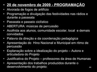 20 de novembro de 2009 - PROGRAMAÇÃO Alvorada de fogos de artifício Programação e divulgação das festividades nas rádios e durante a passeata Passeata e passeio ciclístico ABERTURA: músicas de percussão  Acolhida aos alunos, comunidade escolar, local  e demais convidados  Palavra da direção e da coordenação pedagógica Apresentação do  Hino Nacional e Municipal em ritmo de percussão  Explanação sobre a idealização do projeto – Autora e articuladora do Projeto Justificativa do Projeto – professores da área de Humanas Apresentação dos trabalhos produzidos durante o desenvolvimento do projeto: 