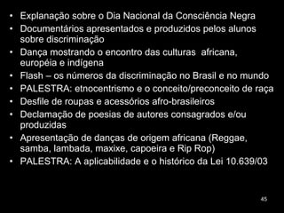 Explanação sobre o Dia Nacional da Consciência Negra Documentários apresentados e produzidos pelos alunos sobre discriminação  Dança mostrando o encontro das culturas  africana, européia e indígena Flash – os números da discriminação no Brasil e no mundo PALESTRA: etnocentrismo e o conceito/preconceito de raça  Desfile de roupas e acessórios afro-brasileiros Declamação de poesias de autores consagrados e/ou produzidas  Apresentação de danças de origem africana (Reggae, samba, lambada, maxixe, capoeira e Rip Rop) PALESTRA: A aplicabilidade e o histórico da Lei 10.639/03  