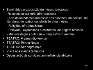Seminários e exposição de murais temáticos - Receitas da culinária afro-brasileira - Afro-descendentes famosos: nos esportes, na política, na literatura, no teatro, na televisão e na música - Religiões afro-brasileiras  - Palavras,  expressões e costumes  de origem africana - Manisfestações culturais – danças/instrumentos  TEATRO: A alma não tem cor TEATRO: Pérola Negra TEATRO: Ser negro hoje Visita aos stands temáticos Degustação de comidas com influência africana 