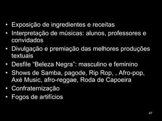 Exposição de ingredientes e receitas Interpretação de músicas: alunos, professores e convidados Divulgação e premiação das melhores produções textuais Desfile “Beleza Negra”: masculino e feminino  Shows de Samba, pagode, Rip Rop, , Afro-pop, Axé Music, afro-reggae, Roda de Capoeira Confraternização Fogos de artifícios 