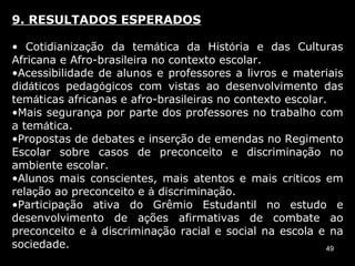 9. RESULTADOS ESPERADOS Cotidianiza ç ão da tem á tica da Hist ó ria e das Culturas Africana e Afro-brasileira no contexto escolar. Acessibilidade de alunos e professores a livros e materiais did á ticos pedag ó gicos com vistas ao desenvolvimento das tem á ticas africanas e afro-brasileiras no contexto escolar. Mais seguran ç a por parte dos professores no trabalho com a tem á tica. Propostas de debates e inser ç ão de emendas no Regimento Escolar sobre casos de preconceito e discrimina ç ão no ambiente escolar. Alunos mais conscientes, mais atentos e mais cr í ticos em rela ç ão ao preconceito e  à  discrimina ç ão. Participa ç ão ativa do Grêmio Estudantil no estudo e desenvolvimento de a ç ões afirmativas de combate ao preconceito e  à  discrimina ç ão racial e social na escola e na sociedade. 