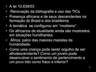 A lei 10.639/03 Renovação da bibliografia e uso das TICs  Presença africana e de seus descendentes na formação do Brasil e dos brasileiros A temática  se configurou em “modismo”. Os africanos da atualidade ainda são mostrados em situações humilhantes. África: palco das maiores mazelas da humanidade. Como uma criança pode sentir orgulho de ser afrodescendente? Como um jovem pode desenvolver o sentimento de pertencimento a um povo tido como fraco e inferior?  