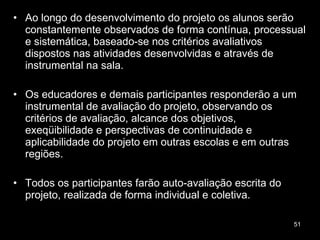 Ao longo do desenvolvimento do projeto os alunos serão constantemente observados de forma contínua, processual e sistemática, baseado-se nos critérios avaliativos dispostos nas atividades desenvolvidas e através de instrumental na sala. Os educadores e demais participantes responderão a um instrumental de avaliação do projeto, observando os critérios de avaliação, alcance dos objetivos, exeqüibilidade e perspectivas de continuidade e aplicabilidade do projeto em outras escolas e em outras regiões.  Todos os participantes farão auto-avaliação escrita do projeto, realizada de forma individual e coletiva.  