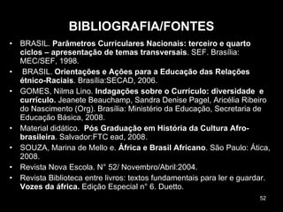 BIBLIOGRAFIA/FONTES BRASIL.  Parâmetros Curriculares Nacionais: terceiro e quarto ciclos – apresentação de temas transversais . SEF. Brasília: MEC/SEF, 1998.   BRASIL.  Orientações e Ações para a Educação das Relações étnico-Raciais . Brasília:SECAD, 2006. GOMES, Nilma Lino.  Indagações sobre o Currículo: diversidade  e currículo.  Jeanete Beauchamp, Sandra Denise Pagel, Aricélia Ribeiro do Nascimento (Org). Brasília: Ministério da Educação, Secretaria de Educação Básica, 2008.  Material didático.  Pós Graduação em História da Cultura Afro-brasileira . Salvador:FTC ead, 2008. SOUZA, Marina de Mello e.  África e Brasil Africano . São Paulo: Ática, 2008.  Revista Nova Escola. N° 52/ Novembro/Abril:2004. Revista Biblioteca entre livros: textos fundamentais para ler e guardar.  Vozes da áfrica.  Edição Especial n° 6. Duetto. 