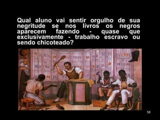 Qual aluno vai sentir orgulho de sua negritude se nos livros os negros aparecem fazendo - quase que exclusivamente - trabalho escravo ou sendo chicoteado? 