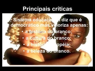 Principais críticas Sistema educacional diz que é democrático mas valoriza apenas: a história do branco;  a cultura do branco;  a história européia;  a beleza do branco.  