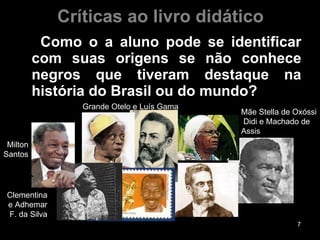 Críticas ao livro didático Como o a aluno pode se identificar com suas origens se não conhece negros que tiveram destaque na história do Brasil ou do mundo?  Milton Santos Clementina e Adhemar F. da Silva Grande Otelo e Luís Gama Mãe Stella de Oxóssi Didi e Machado de Assis 