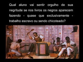 Qual aluno vai sentir orgulho de sua negritude se nos livros os negros aparecem fazendo - quase que exclusivamente - trabalho escravo ou sendo chicoteado? 