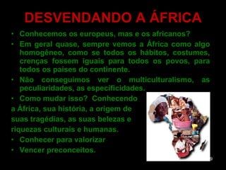 DESVENDANDO A ÁFRICA Conhecemos os europeus, mas e os africanos? Em geral quase, sempre vemos a África como algo homogêneo, como se todos os hábitos, costumes, crenças fossem iguais para todos os povos, para todos os países do continente.  Não conseguimos ver o multiculturalismo, as peculiaridades, as especificidades.  Como mudar isso?  Conhecendo  a África, sua história, a origem de  suas tragédias, as suas belezas e  riquezas culturais e humanas. Conhecer para valorizar  Vencer preconceitos. 