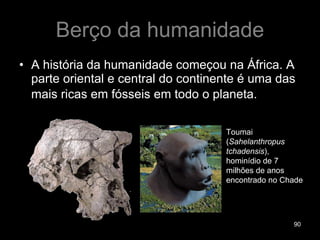 Berço da humanidade A história da humanidade começou na África. A parte oriental e central do continente é uma das mais ricas em fósseis em todo o planeta.   Toumai ( Sahelanthropus tchadensis ), hominídio de 7 milhões de anos encontrado no Chade 