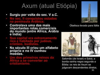 Axum (atual Etiópia) Surgiu por volta do sec. V a.C. No sec. II conquistou estados na península Arábica;  Controlava uma das mais importantes rotas comerciais do mundo (entre África, Arábia e Índia) Sua capital era extremamente rica e habitada por judeus, cristãos, budistas. No século III criou um alfabeto próprio e no IV cunhou moedas. Um dos primeiros reinos da África a se converter ao cristianismo. Salomão (de Israel) e Sabá, a bonita rainha negra segundo a Bíblia: os reis de Axum se julgavam descendentes diretos.  Obelisco levado para Itália 