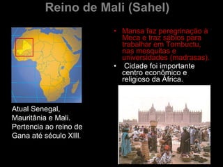 Reino de Mali (Sahel) Mansa faz peregrinação à Meca   e traz sábios para trabalhar em Tombuctu, nas mesquitas e universidades (madrasas). Cidade foi importante centro econômico e religioso da África. Atual Senegal, Mauritânia e Mali. Pertencia ao reino de Gana até século XIII .  