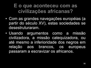 E o que aconteceu com as civilizações africanas? Com as grandes navegações européias (a partir do século XV), estas sociedades se desestruturaram.  Usando argumentos como a missão civilizadora, a missão catequizadora, ou até mesmo a inferioridade dos negros em relação aos brancos, os europeus passaram a escravizar os africanos. 