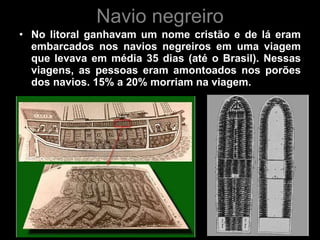 Navio negreiro No litoral ganhavam um nome cristão e de lá eram embarcados nos navios negreiros em uma viagem que levava em média 35 dias (até o Brasil). Nessas viagens, as pessoas eram amontoados nos porões dos navios. 15% a 20% morriam na viagem.  