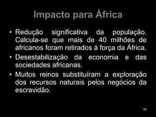 Impacto para África Redução significativa da população. Calcula-se que mais de 40 milhões de africanos foram retirados à força da África. Desestabilização da economia e das sociedades africanas. Muitos reinos substituíram a exploração dos recursos naturais pelos negócios da escravidão. 