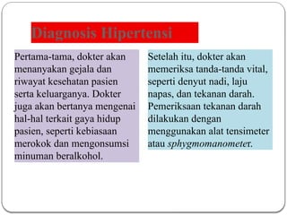 Diagnosis Hipertensi
Pertama-tama, dokter akan
menanyakan gejala dan
riwayat kesehatan pasien
serta keluarganya. Dokter
juga akan bertanya mengenai
hal-hal terkait gaya hidup
pasien, seperti kebiasaan
merokok dan mengonsumsi
minuman beralkohol.
Setelah itu, dokter akan
memeriksa tanda-tanda vital,
seperti denyut nadi, laju
napas, dan tekanan darah.
Pemeriksaan tekanan darah
dilakukan dengan
menggunakan alat tensimeter
atau sphygmomanometer.
 
