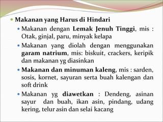  Makanan yang Harus di Hindari
 Makanan dengan Lemak Jenuh Tinggi, mis :
Otak, ginjal, paru, minyak kelapa
 Makanan yang diolah dengan menggunakan
garam natrium, mis: biskuit, crackers, keripik
dan makanan yg diasinkan
 Makanan dan minuman kaleng, mis : sarden,
sosis, kornet, sayuran serta buah kalengan dan
soft drink
 Makanan yg diawetkan : Dendeng, asinan
sayur dan buah, ikan asin, pindang, udang
kering, telur asin dan selai kacang
 